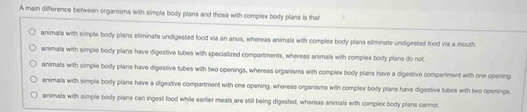 A main difference between organisms with simple body plans and those with complex body plans is that
animals with simple body plans eliminate undigested food via an anus, whereas animals with complex body plans eliminate undigested food via a mouth.
animals with simple body plans have digestive tubes with specialized compartments, whereas animals with complex body plans do not.
animals with simple body plans have digestive tubes with two openings, whereas organisms with complex body plans have a digestive compartment with one opening.
animals with simple body plans have a digestive compartment with one opening, whereas organisms with complex body plans have digestive tubes with two openings.
animals with simple body plans can ingest food while earlier meals are still being digested, whereas animals with complex body plans cannot.