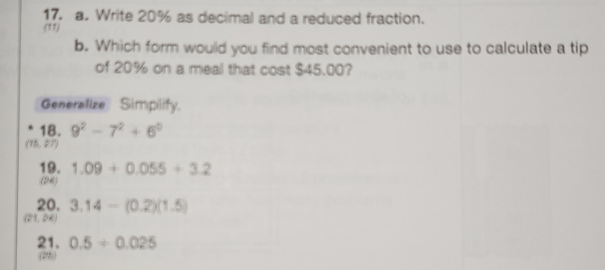 Write 20% as decimal and a reduced fraction.
(11)
b. Which form would you find most convenient to use to calculate a tip
of 20% on a meal that cost $45.00?
Generalize Simplify.
* 18. 9^2-7^2+6^0
(15,27)
19. 1.09+0.055+3.2
(24)
20. 3.14-(0.2)(1.5)
(21,24)
21. 0.5/ 0.025
(25)