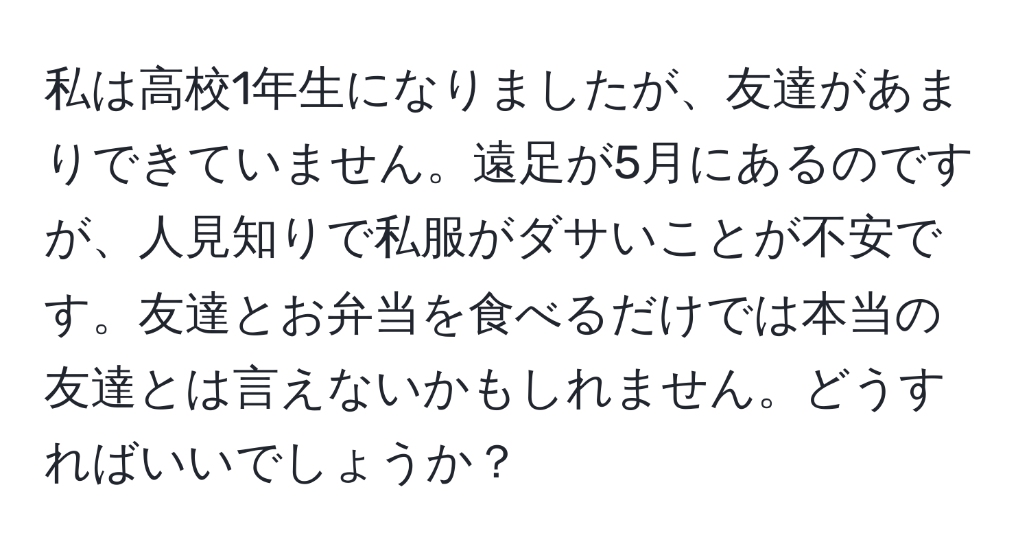 私は高校1年生になりましたが、友達があまりできていません。遠足が5月にあるのですが、人見知りで私服がダサいことが不安です。友達とお弁当を食べるだけでは本当の友達とは言えないかもしれません。どうすればいいでしょうか？