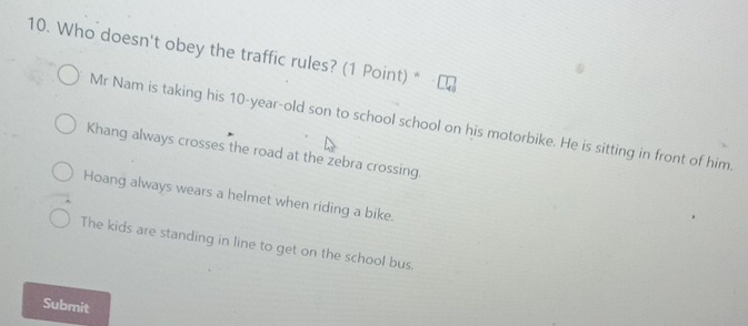 Who doesn't obey the traffic rules? (1 Point) *
Mr Nam is taking his 10-year-old son to school school on his motorbike. He is sitting in front of him.
Khang always crosses the road at the zebra crossing.
Hoang always wears a helmet when riding a bike.
The kids are standing in line to get on the school bus.
Submit