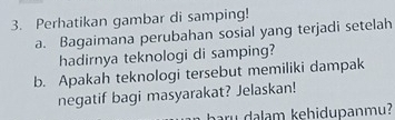 Perhatikan gambar di samping! 
a. Bagaimana perubahan sosial yang terjadi setelah 
hadirnya teknologi di samping? 
b. Apakah teknologi tersebut memiliki dampak 
negatif bagi masyarakat? Jelaskan! 
u dalam kehidupanmu?