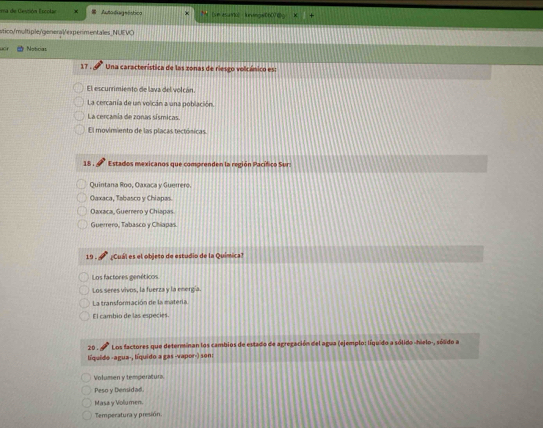 ma de Cespión Escolac x = Autadagststica P [un asurc luningw0007@ × +
stico/multiple/general/experimentales_NUEVÖ
C Noticias
17 . Una característica de las zonas de riesgo volcánico es:
El escurrimiento de lava del volcán
La cercanía de un volcán a una población.
La cercania de zonas sísmicas.
El movimiento de las placas tectónicas
18. Estados mexicanos que comprenden la región Pacífico Sur
Quintana Roo, Oaxaca y Guerrero.
Oaxaca, Tabasco y Chiapas
Daxaca, Guerrero y Chiapas
Guerrero, Tabasco y Chiapas.
19 . ¿Cuál es el objeto de estudio de la Química
Los factores genéticos
Los seres vivos, la fuerza y la energía.
La transformación de la matería.
El cambio de las especies.
* Los factores que determinan los cambios de estado de agregación del agua (ejemplo: líqu do a sólido-hielo-, sólido a
líquido -agua-, líquido a gas -vapor-) son:
Volumen y temperatura.
Peso y Densidad.
Masa y Voliumen.
Temperatura y presión