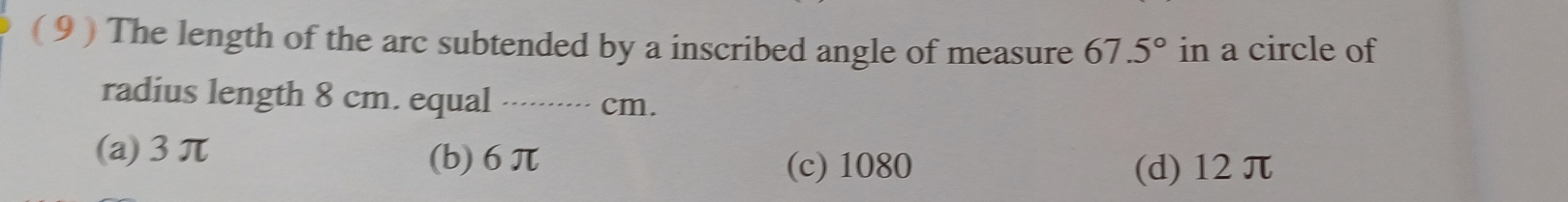 ( 9 ) The length of the arc subtended by a inscribed angle of measure 67.5° in a circle of
radius length 8 cm. equal ········- cm.
(a) 3π (b) 6π
(c) 1080 (d) 12 π