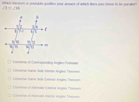 Which theorem or postulate justifies your answer of which fines you chose to be parallel?
∠ 2≌ ∠ 16
Converse of Corresponding Angles Postulate
Converse Same Side Interior Angles Theorem
Converse Same Side Exterior Angles Theorem
Converse of Alternate Exterior Angles Theorem
Converse of Alternate Interior Angles Theorem