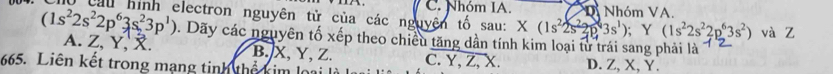 (1s^22s^22p^63s^23p^1) Cầu hình electron nguyên tử của các nguyên tố sau: C. Nhóm IA. Di Nhóm VA.
X(1s^22s^22p^43s^1); Y(1s^22s^22p^63s^2) và Z
0. Dãy các nguyên tố xếp theo chiều tăng dần tính kim loại từ trái sang phải là
A. Z, Y, . B. X, Y, Z. C. Y, Z, X.
665. Liên kết trong mạng tinh thể kim loại I D. Z 、 X 、 Y.