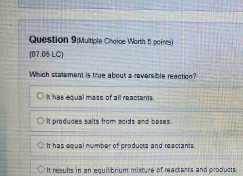 Question 9(Multiple Choice Worth 5 points)
(07.05 LC)
Which statement is true about a reversible reaction?
It has equal mass of all reactants.
It produces salts from acids and bases.
It has equal number of products and reactants.
It results in an equilibrium mixture of reactants and products.