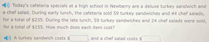 Today's cafeteria specials at a high school in Newberry are a deluxe turkey sandwich and 
a chef salad. During early lunch, the cafeteria sold 59 turkey sandwiches and 44 chef salads, 
for a total of $235. During the late lunch, 59 turkey sandwiches and 24 chef salads were sold, 
for a total of $155. How much does each item cost? 
A turkey sandwich costs $ □ , and a chef salad costs $ □.