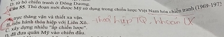 D. từ bộ chiến tranh ở Đông Dương
Câu 55. Thủ đoạn mới được Mỹ sử dụng trong chiến hược Việt Nam hóa chiến tranh (1969-1973
A trực thắng vận và thiết xa vận
H hiền hành thỏa hiệp với Liên Xô,
xây dựng nhiều "áp chiến lược'.
, đã đưa quân Mỹ vào chiến đầu.