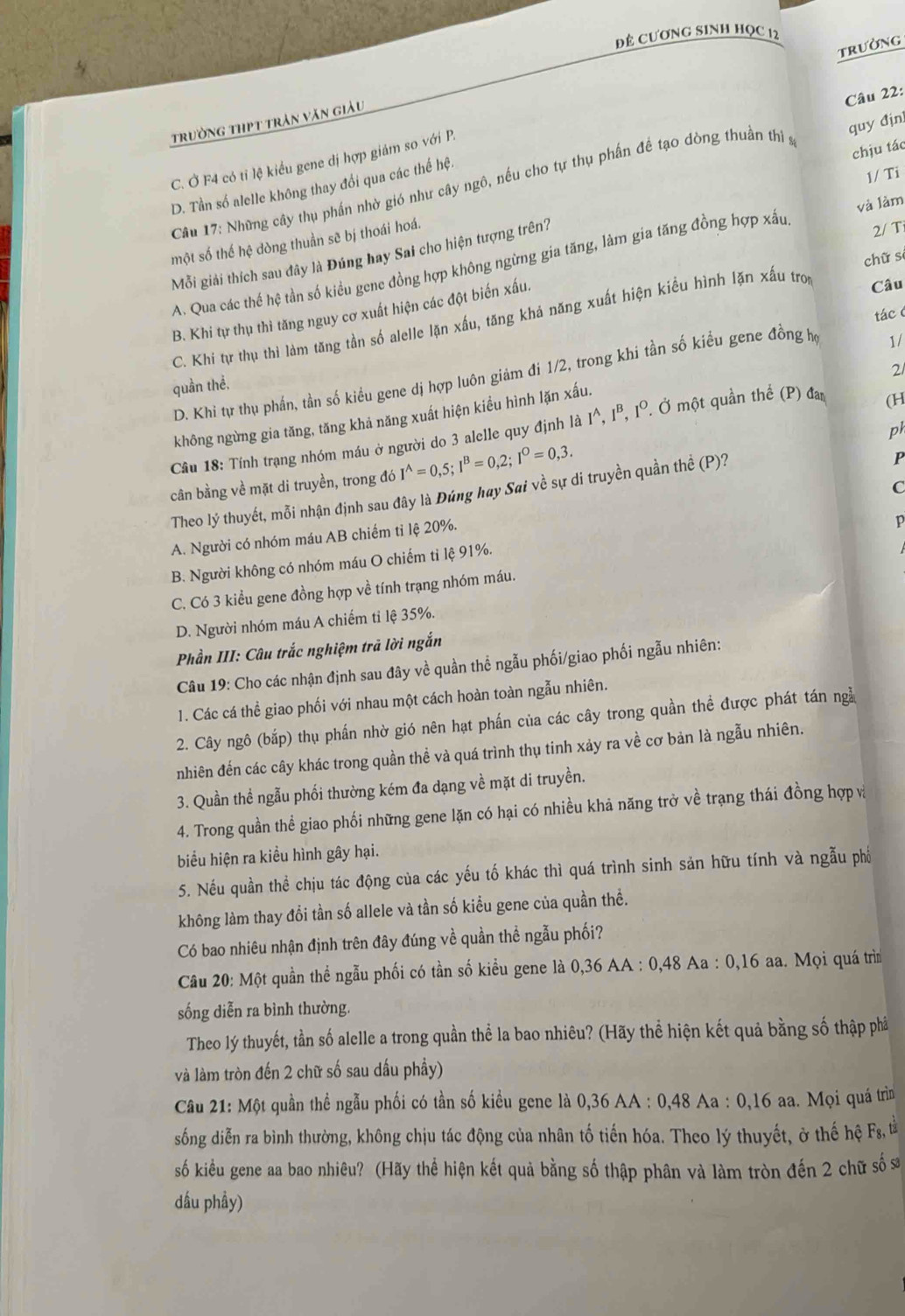 đẻ CươnG sinh học 12
TRườNG
trường thpt trân văn giàu
quy địn
D. Tần số alelle không thay đối qua các thế hệ. Câu 22:
C. Ở F4 có tỉ lệ kiểu gene dị hợp giám so với P.
Câu 17: Những cây thụ phần nhờ gió như cây ngô, nếu cho tự thụ phần đề tạo dòng thuần thi s
một số thế hệ dòng thuần sẽ bị thoái hoá. chịu tác 1/ Ti
Mỗi giải thích sau đây là Đúng hay Sai cho hiện tượng trên?
2/ Ti
A. Qua các thế hệ tần số kiều gene đồng hợp không ngừng gia tăng, làm gia tăng đồng hợp xấu và làm
chữ sì
B. Khi tự thụ thì tăng nguy cơ xuất hiện các đột biến xấu.
C. Khi tự thụ thì làm tăng tần số alelle lặn xấu, tăng khá năng xuất hiện kiều hình lặn xấu tron
Câu
tácc
D. Khi tự thụ phần, tần số kiều gene dị hợp luôn giảm đi 1/2, trong khi tần số kiểu gene đồng hợ
1/
21
quần thể.
không ngừng gia tăng, tăng khả năng xuất hiện kiều hình lặn xấu.
Cầu 18: Tính trạng nhóm máu ở người do 3 alelle quy định là I^(, Iª, 1°. Ở một quần thế (P) đai
(H
cân bằng về mặt di truyền, trong đó I^wedge)=0,5;I^B=0,2;I^O=0,3. ph
C
Theo lý thuyết, mỗi nhận định sau đây là Đúng hay Sai về sự di truyền quần thể (P)?
P
A. Người có nhóm máu AB chiếm tỉ lệ 20%.
p
B. Người không có nhóm máu O chiếm tỉ lệ 91%.
C. Có 3 kiểu gene đồng hợp về tính trạng nhóm máu.
D. Người nhóm máu A chiếm tỉ lệ 35%.
Phần III: Câu trắc nghiệm trã lời ngắn
Câu 19: Cho các nhận định sau đây về quần thể ngẫu phối/giao phối ngẫu nhiên:
1. Các cá thể giao phối với nhau một cách hoàn toàn ngẫu nhiên.
2. Cây ngô (bắp) thụ phần nhờ gió nên hạt phần của các cây trong quần thể được phát tán ngà
nhiên đến các cây khác trong quần thể và quá trình thụ tinh xảy ra về cơ bản là ngẫu nhiên.
3. Quần thể ngẫu phối thường kém đa dạng về mặt di truyền.
4. Trong quần thể giao phối những gene lặn có hại có nhiều khả năng trở về trạng thái đồng hợp và
biểu hiện ra kiều hình gây hại.
5. Nếu quần thể chịu tác động của các yếu tố khác thì quá trình sinh sản hữu tính và ngẫu phố
không làm thay đổi tần số allele và tần số kiều gene của quần thể.
Có bao nhiêu nhận định trên đây đúng về quần thể ngẫu phối?
Câu 20: Một quần thể ngẫu phối có tần số kiều gene là 0,36 AA : 0,48 Aa : 0,16 aa. Mọi quá trìm
sống diễn ra bình thường.
Theo lý thuyết, tần số alelle a trong quần thể la bao nhiêu? (Hãy thể hiện kết quả bằng số thập phả
và làm tròn đến 2 chữ số sau dấu phầy)
Câu 21: Một quần thể ngẫu phối có tần số kiểu gene là 0,36 AA : 0,48 Aa : 0,16 aa. Mọi quá trìn
sống diễn ra bình thường, không chịu tác động của nhân tố tiến hóa. Theo lý thuyết, ở thế hệ F_8, ta
số kiều gene aa bao nhiêu? (Hãy thể hiện kết quả bằng số thập phân và làm tròn đến 2 chữ số s
dầu phầy)