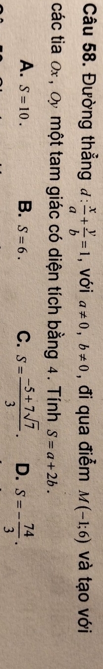 Đường thẳng d: x/a + y/b =1 , với a!= 0, b!= 0 , đi qua điểm M(-1;6) và tạo với
các tia Ox , Oy một tam giác có diện tích bằng 4. Tính S=a+2b.
A. S=10. S=6. C. S= (-5+7sqrt(7))/3 . D. S=- 74/3 . 
B.