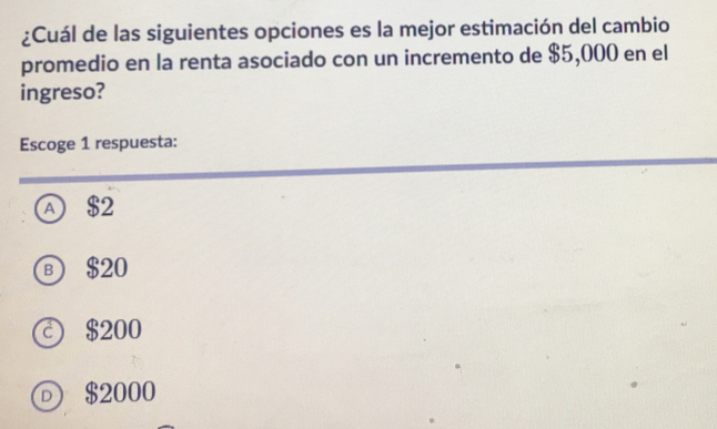 ¿Cuál de las siguientes opciones es la mejor estimación del cambio
promedio en la renta asociado con un incremento de $5,000 en el
ingreso?
Escoge 1 respuesta:
A $2
в $20
© $200
⑥ $2000