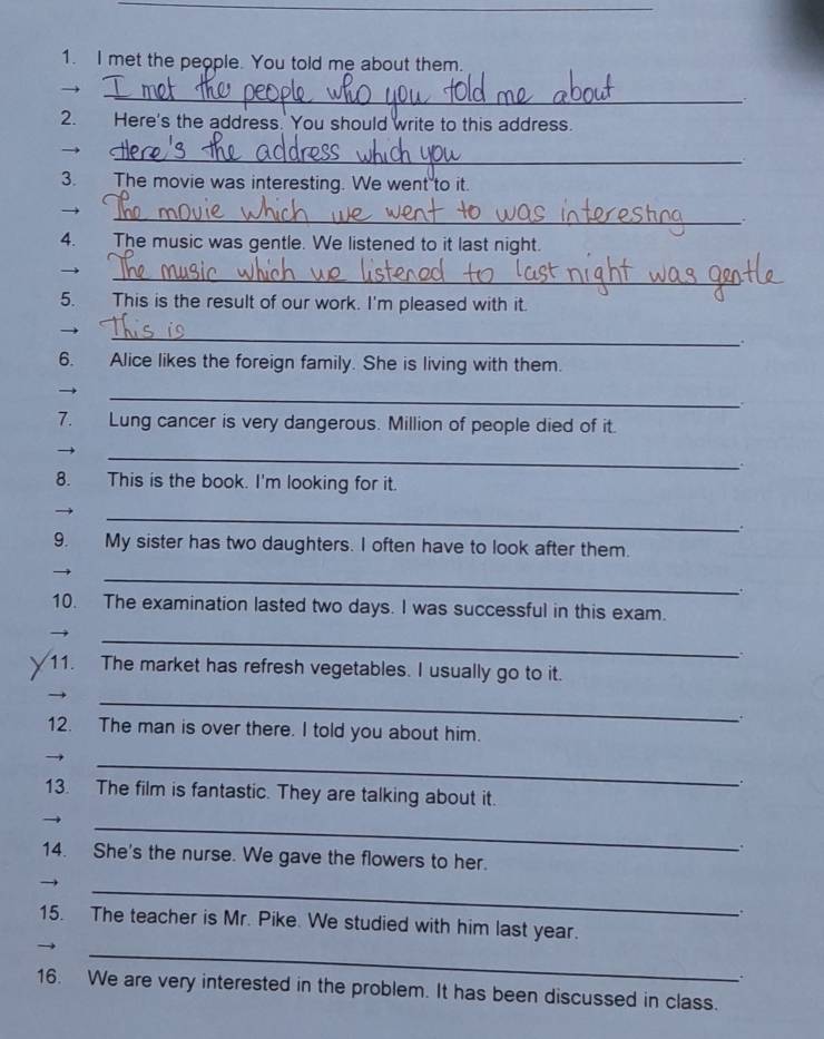 met the people. You told me about them. 
_ 
→ 
2. Here's the address. You should write to this address. 
_ 
3. The movie was interesting. We went to it. 
_ 
. 
4. The music was gentle. We listened to it last night. 
_ 

5. This is the result of our work. I'm pleased with it. 
_ 
. 
6. Alice likes the foreign family. She is living with them. 
_ 
7. Lung cancer is very dangerous. Million of people died of it. 
_ 
. 
8. This is the book. I'm looking for it. 
_ 
. 
9. My sister has two daughters. I often have to look after them. 
_ 
. 
10. The examination lasted two days. I was successful in this exam. 
_ 
11. The market has refresh vegetables. I usually go to it. 
_ 
12. The man is over there. I told you about him. 
_ 
. 
13. The film is fantastic. They are talking about it. 
_ 
. 
14. She's the nurse. We gave the flowers to her. 
_ 
. 
_ 
15. The teacher is Mr. Pike. We studied with him last year. 
. 
16. We are very interested in the problem. It has been discussed in class.