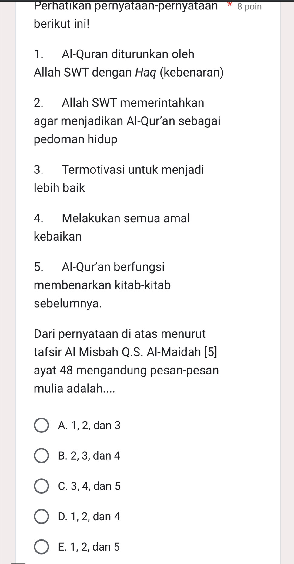 Perhatikan pernyataan-pernyataan * 8 poin
berikut ini!
1. Al-Quran diturunkan oleh
Allah SWT dengan Haq (kebenaran)
2. Allah SWT memerintahkan
agar menjadikan Al-Qur’an sebagai
pedoman hidup
3. Termotivasi untuk menjadi
lebih baik
4. Melakukan semua amal
kebaikan
5. Al-Qur’an berfungsi
membenarkan kitab-kitab
sebelumnya.
Dari pernyataan di atas menurut
tafsir Al Misbah Q.S. Al-Maidah [5]
ayat 48 mengandung pesan-pesan
mulia adalah....
A. 1, 2, dan 3
B. 2, 3, dan 4
C. 3, 4, dan 5
D. 1, 2, dan 4
E. 1, 2, dan 5