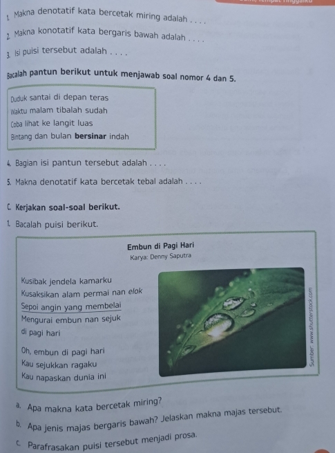 Makna denotatif kata bercetak miring adalah . . . 
2 Makna konotatif kata bergaris bawah adalah . . . 
3. Isi puisi tersebut adalah . . . . 
calah pantun berikut untuk menjawab soal nomor 4 dan 5. 
Duduk santai di depan teras 
Waktu malam tibalah sudah 
Coba lihat ke langit luas 
Bintang dan bulan bersinar indah 
4. Bagian isi pantun tersebut adalah . . . , 
5. Makna denotatif kata bercetak tebal adalah . . . . 
C. Kerjakan soal-soal berikut. 
1. Bacalah puisi berikut. 
Embun di Pagi Hari 
Karya: Denny Saputra 
Kusibak jendela kamarku 
Kusaksikan alam permai nan elok 
Sepoi angin yang membelai 
Mengurai embun nan sejuk 
di pagi hari 
Oh, embun di pagi hari 
Kau sejukkan ragaku 
Kau napaskan dunia ini 
a. Apa makna kata bercetak miring? 
b. Apa jenis majas bergaris bawah? Jelaskan makna majas tersebut 
c Parafrasakan puisi tersebut menjadi prosa.