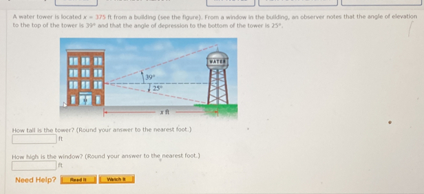 A water tower is located x=375 f1 from a building (see the figure). From a window in the building, an observer notes that the angle of elevation
to the top of the tower is 39° and that the angle of depression to the bottom of the tower is 25°.
How tall is the tower? (Round your answer to the nearest foot.)
ft
How high is the window? (Round your answer to the nearest foot.)
ft
Need Help? Read It Watch lit