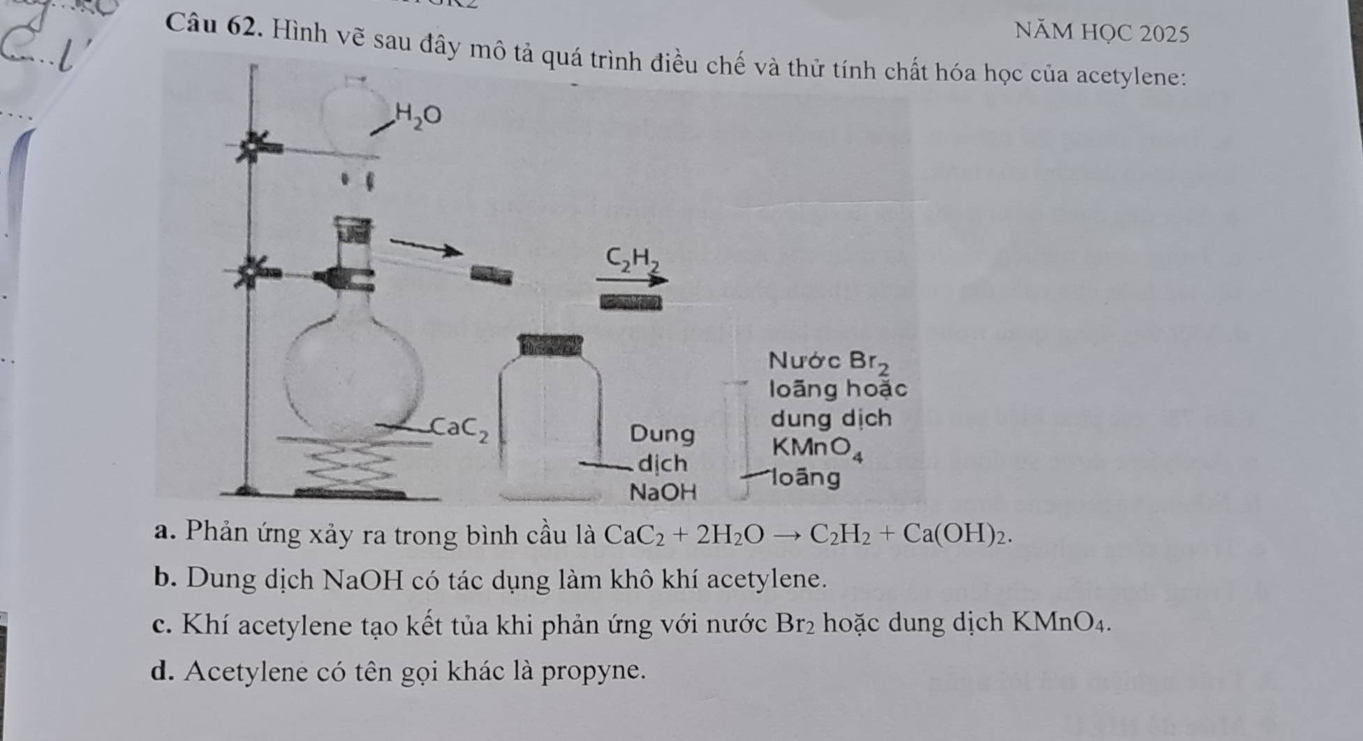 NăM HọC 2025
Câu 62. Hình vẽ sau đa học của acetylene:
a. Phản ứng xảy ra trong bình cầu là CaC_2+2H_2Oto C_2H_2+Ca(OH)_2.
b. Dung dịch NaOH có tác dụng làm khô khí acetylene.
c. Khí acetylene tạo kết tủa khi phản ứng với nước Br_2 hoặc dung dịch K (MnO_4.
d. Acetylene có tên gọi khác là propyne.