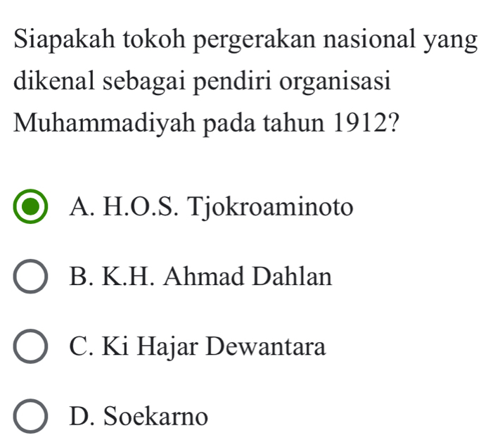 Siapakah tokoh pergerakan nasional yang
dikenal sebagai pendiri organisasi
Muhammadiyah pada tahun 1912?
A. H.O.S. Tjokroaminoto
B. K.H. Ahmad Dahlan
C. Ki Hajar Dewantara
D. Soekarno