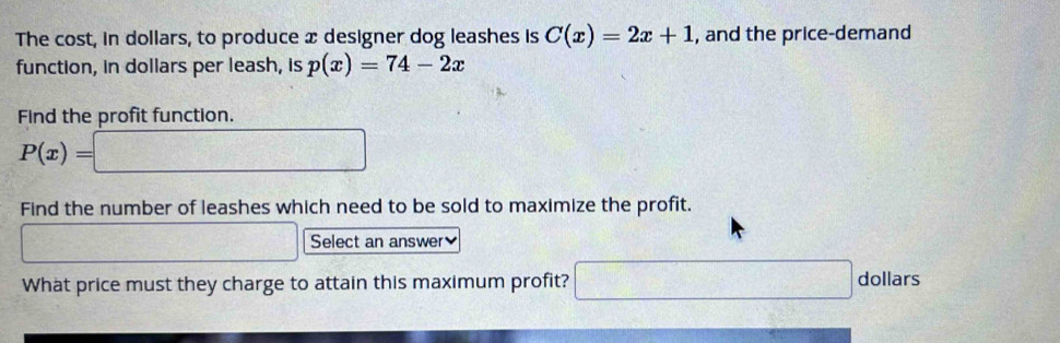 The cost, in dollars, to produce x designer dog leashes is C(x)=2x+1 , and the price-demand 
function, in dollars per leash, is p(x)=74-2x
Find the profit function.
P(x)=□
Find the number of leashes which need to be sold to maximize the profit. 
x_1=frac □ □ □  □ Select an answer 
What price must they charge to attain this maximum profit? □ dollar S