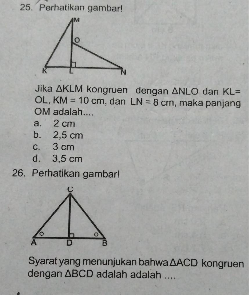 Perhatikan gambar!
Jika △ KLM kongruen dengan △ NLO dan KL=
OL, KM=10cm , dan LN=8cm , maka panjang
OM adalah....
a. 2 cm
b. 2,5 cm
c. 3 cm
d. 3,5 cm
26. Perhatikan gambar!
Syarat yang menunjukan bahwa △ ACD kongruen
dengan △ BCD adalah adalah ....