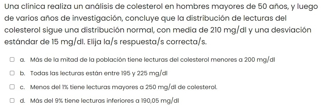 Una clínica realiza un análisis de colesterol en hombres mayores de 50 años, y luego
de varios años de investigación, concluye que la distribución de lecturas del
colesterol sigue una distribución normal, con media de 210 mg/dl y una desviación
estándar de 15 mg/dl. Elija la/s respuesta/s correcta/s.
a. Más de la mitad de la población tiene lecturas del colesterol menores a 200 mg/dl
b. Todas las lecturas están entre 195 y 225 mg/dl
c. Menos del 1% tiene lecturas mayores a 250 mg/dl de colesterol.
d. Más del 9% tiene lecturas inferiores a 190,05 mg/dl