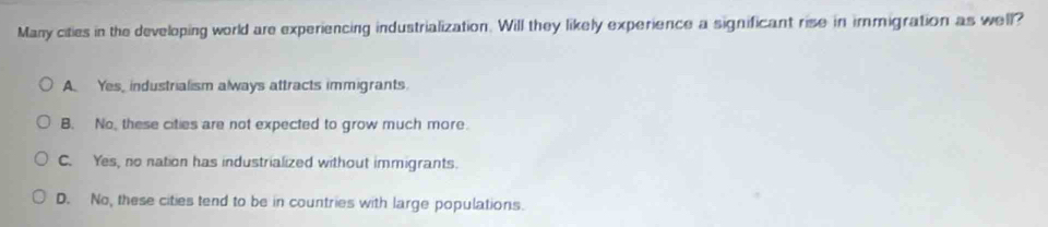 Many cities in the developing world are experiencing industrialization. Will they likely experience a significant rise in immigration as well?
A. Yes, industrialism always attracts immigrants.
B. No, these cities are not expected to grow much more.
C. Yes, no nation has industrialized without immigrants.
D. No, these cities tend to be in countries with large populations.