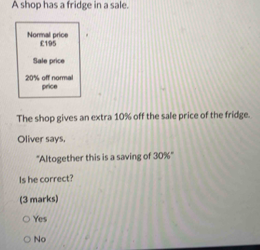 A shop has a fridge in a sale.
Normal price
£195
Sale price
20% off normal
price
The shop gives an extra 10% off the sale price of the fridge.
Oliver says,
''Altogether this is a saving of 30% ''
Is he correct?
(3 marks)
Yes
No