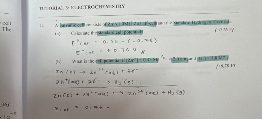 TUTORIAL 3: ELECTROCHEMISTRY 
_ 
cell Zn^(2+)(1.0M) Zn half-cell and the Standard Hydrogen Electroge. 
The 1 4 . A galvanic cell consists of 
(a) Calculate the standard cell potential. [+0.76V]
(b) What is the cell potential if [Zn^(2+)]=0.45M P_H_2 2:0 aumand 1.8 M?
f+0.78VJ.36/