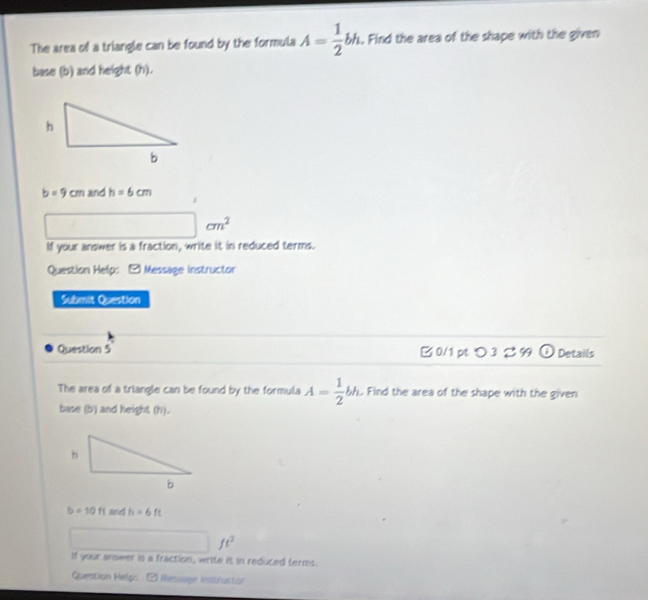 The area of a triangle can be found by the formula A= 1/2 bh. . Find the area of the shape with the given 
base (b) and height (h).
b=9cm and h=6cm
□ cm^2
If your answer is a fraction, write it in reduced terms. 
Question Help: - Message instructor 
Submit Question 
Question 5 B 0/1 pt つ 3 %99 odot Details 
The area of a triangle can be found by the formula A= 1/2 bh. Find the area of the shape with the given 
base (b) and height (h).
b=10ftandh=6ft
□ ft^2
If your anower is a fraction, write it in reduced terms. 
Question Help: 2 Message instrustor