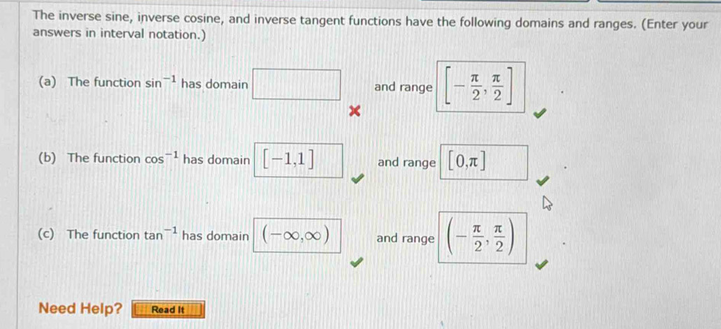 The inverse sine, inverse cosine, and inverse tangent functions have the following domains and ranges. (Enter your 
answers in interval notation.) 
(a) The function sin^(-1) has domain □ and range [- π /2 , π /2 ]
(b) The function cos^(-1) has domain [-1,1] and range [0,π ]
(c) The function tan^(-1) has domain (-∈fty ,∈fty ) and range (- π /2 , π /2 )
Need Help? Read It