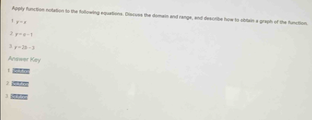 Apply function notation to the following equations. Discuss the domain and range, and describe how to obtain a graph of the function. 
1. y=x
2. y=a-1
3 y=2b-3
Answer Key 
1. Speutio 
2 Solutio 
3 Solutior