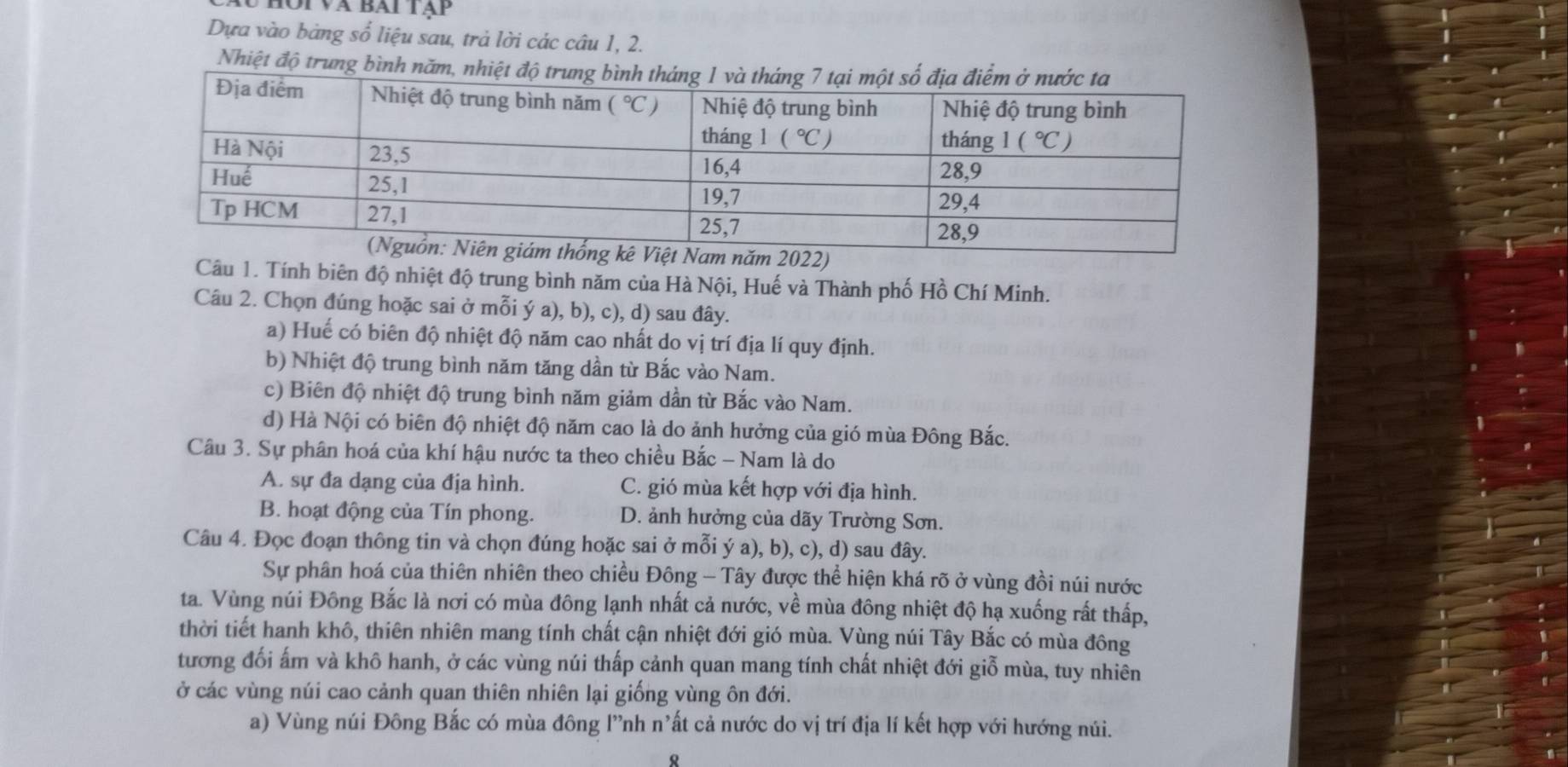 Hộivà bài tạp
Dựa vào bàng số liệu sau, trả lời các câu 1, 2.
Nhiệt độ trung bình
Câu 1. Tính biên độ nhiệt độ trung bình năm của Hà Nội, Huế và Thành phố Hồ Chí Minh.
Câu 2. Chọn đúng hoặc sai ở mỗi ý a), b), c), d) sau đây.
a) Huế có biên độ nhiệt độ năm cao nhất do vị trí địa lí quy định.
b) Nhiệt độ trung bình năm tăng dần từ Bắc vào Nam.
c) Biên độ nhiệt độ trung bình năm giảm dần từ Bắc vào Nam.
d) Hà Nội có biên độ nhiệt độ năm cao là do ảnh hưởng của gió mùa Đông Bắc.
Câu 3. Sự phân hoá của khí hậu nước ta theo chiều Bắc - Nam là do
A. sự đa dạng của địa hình. C. gió mùa kết hợp với địa hình.
B. hoạt động của Tín phong. D. ảnh hưởng của dãy Trường Sơn.
Câu 4. Đọc đoạn thông tin và chọn đúng hoặc sai ở mỗi ý a), b), c), d) sau đây.
Sự phân hoá của thiên nhiên theo chiều Đông - Tây được thể hiện khá rõ ở vùng đồi núi nước
ta. Vùng núi Đông Bắc là nơi có mùa đông lạnh nhất cả nước, về mùa đông nhiệt độ hạ xuống rất thấp,
thời tiết hanh khô, thiên nhiên mang tính chất cận nhiệt đới gió mùa. Vùng núi Tây Bắc có mùa đông
tương đối ấm và khô hanh, ở các vùng núi thấp cảnh quan mang tính chất nhiệt đới giỗ mùa, tuy nhiên
ở các vùng núi cao cảnh quan thiên nhiên lại giống vùng ôn đới.
a) Vùng núi Đông Bắc có mùa đông l”nh n'ất cả nước do vị trí địa lí kết hợp với hướng núi.
R