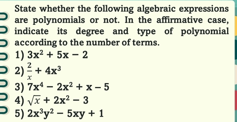 State whether the following algebraic expressions 
are polynomials or not. In the affirmative case, 
indicate its degree and type of polynomial 
according to the number of terms. 
1) 3x^2+5x-2
2)  2/x +4x^3
3) 7x^4-2x^2+x-5
4) sqrt(x)+2x^2-3
5) 2x^3y^2-5xy+1