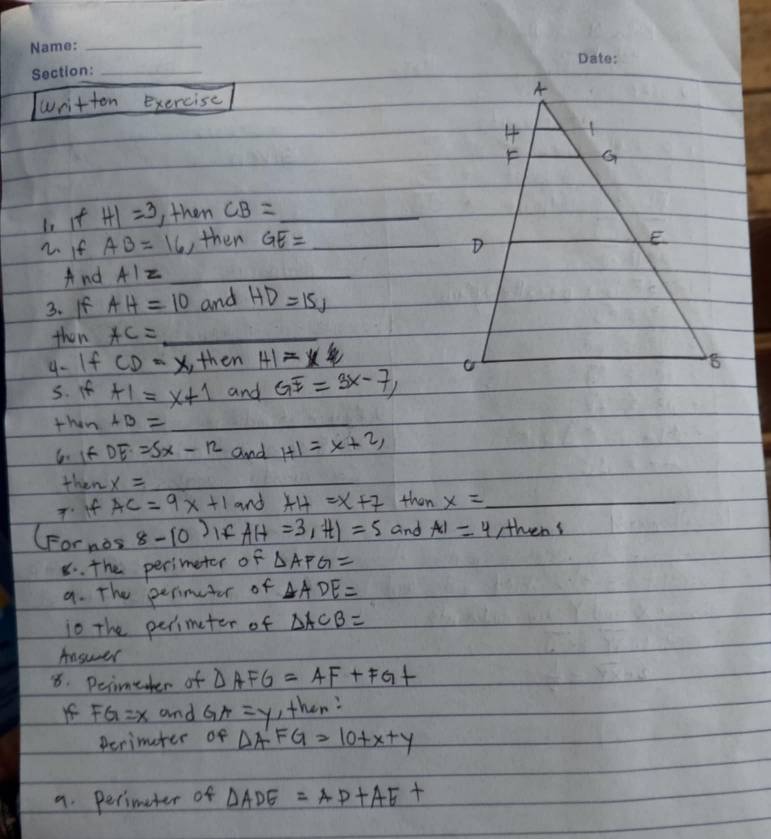 written exercise 
is if HI=3 , then CB= _ 
2. if AB=16 ,then GE= _ 
And AIz _ 
3. If AH=10 and HD=15, 
then AC= _ 
4- If CD=x , then HI=x frac 1 
5. If HI=x+1 and GE=3x-7, 
then AB= _ 
6. if DE=5x-12 and H1=x+2, 
then x=
Tf AC=9x+1 and AH=x+7 then x= _ 
(Fornos 8-10) If AH=3, HI=5 and AI=4 ,thens 
8. the perimeter of △ AFG=
9. The perimuter of △ ADE=
io The perimeter of △ ACB=
Answer 
8. Peimeer of △ AFG=AF+FG+
f FG=x and GA=y ,then: 
perimater of △ A'FG=10+x+y
9. Perimeter of △ ADE=AD+AE+