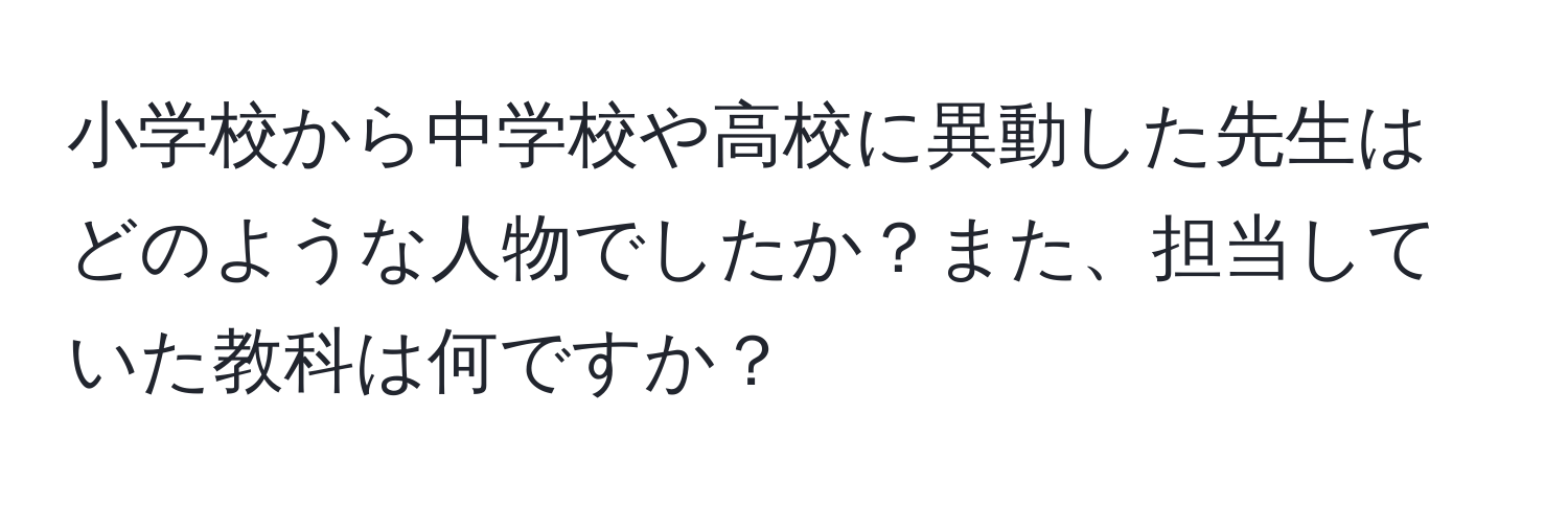 小学校から中学校や高校に異動した先生はどのような人物でしたか？また、担当していた教科は何ですか？