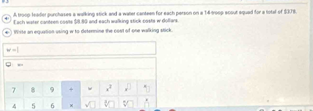 1 3 
4 A troop leader purchases a walking stick and a water canteen for each person on a 14 -troop scout squad for a total of $378. 
Each water canteen costs $8.80 and each walking stick costs w dollars. 
) Write an equation using w to determine the cost of one walking stick
w=|
W=
7 8 9 + w x^2 x^(□) x
4 5 6 × sqrt() sqrt[3]() sqrt[n]() x