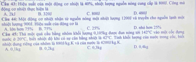 Hiệu suất của một động cơ nhiệt là 40%, nhiệt lượng nguồn nóng cung cấp là 800J. Công mà
động cơ nhiệt thực hiện là
A. 2kJ B. 320J C. 800J D. 480J
Câu 44: Một động cơ nhiệt nhận từ nguồn nóng một nhiệt lượng 1200J và truyền cho nguồn lạnh một
nhiệt lượng 900J. Hiệu suất của động cơ là
A. lớn hơn 75% B. 75% C. 25% D. nhỏ hơn 25%
Câu 45: Thả một quả cầu bằng nhôm khối lượng 0,105kg được đun nóng tới 142°C vào một cốc dựng
nước ở 20°C , biết nhiệt độ khi có sự cần bằng nhiệt là 42°C 2. Tính khối lượng của nước trong cốc, biết
nhiệt dung riêng của nhôm là 880J/kg.K và của nước là 4200J/kg. K.
A. 0,1kg B. 0,2kg C. 0,3kg D. 0, 4kg