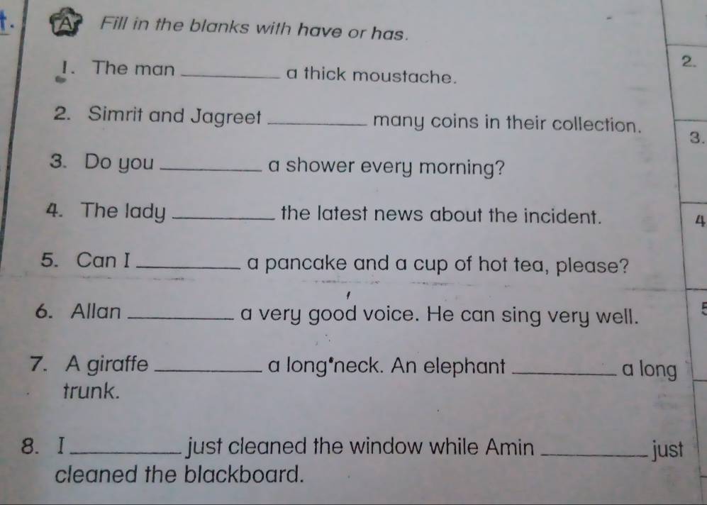 Fill in the blanks with have or has. 
2. 
1. The man _a thick moustache. 
2. Simrit and Jagreet _many coins in their collection. 
3. 
3. Do you _a shower every morning? 
4. The lady _the latest news about the incident. 
4 
5. Can I _a pancake and a cup of hot tea, please? 
6. Allan _a very good voice. He can sing very well. 
7. A giraffe _a long*neck. An elephant _a long 
trunk. 
8. I _just cleaned the window while Amin _just 
cleaned the blackboard.