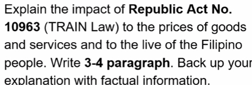 Explain the impact of Republic Act No. 
10963 (TRAIN Law) to the prices of goods 
and services and to the live of the Filipino 
people. Write 3-4 paragraph. Back up your 
explanation with factual information.