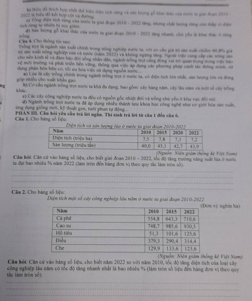 Biểu đồ thích hợp nhất thể hiện điện tích rừng và sản lượng gỗ khai thác của nước ta giai đoan 2015 -
2022 là biểu đồ kết hợp cột và đường.
e) Tổng điện tích rừng của nước ta giai đoạn 2010 - 2022 tăng, nhưng chất lượng rừng sốn thấp vi điện
tích rừng tự nhiên bị suy giăm.
d) Sân hượng gỗ khai thác của nước ta giai đoạn 2010 - 2022 tăng nhanh, chú yểu là khai thác ở rùng
tròng
Câu 4. Cho thông tin sau:
Trồng trọt là ngành sản xuất chính trong nông nghiệp mước ta, với cơ cầu giá trị săn xuất chiếm 60,8% giá
trị sản xuất nông nghiệp của cả nước (năm 2022) và không ngững tăng. Ngoài việc cong cấp các nông sản
cho nền kinh tế và đâm bảo đời sống nhân dân, ngành trồng trọt cũng đồng vai trò quan trọng trong việc bao
vhat C môi trường và phát triển bèn vững, thông qua việc áp dụng các phương pháp canh tác thống minh, sử
dụng phân bón hữu cơ, tối ưu hóa việc sử dụng nguồn nước...
a) Lùa là cây trồng chính trong ngành trồng trọt ở nước ta, có diện tích lớn nhất, sản lượng lớn và đồng
góp nhiều cho xuất khẩu gạo.
ng b) Cơ cầu ngành trồng trọt nước ta khá đa dạng, bao gồm: cây háng năm, cây lâu năm và một số cây trồng
kháo.
c) Các cây công nghiệp nước ta đều có nguồn gốc nhiệt đới và trồng chú yếu ở khu vực đổi núi.
d) Ngành trồng trọt nước ta đã áp dụng nhiều thành tựu khoa học công nghệ như cơ giới hóa sản xuất,
ứng dụng giống mới, kỹ thuật gen, tưới phun tự động...
PHẢN III. Câu hỏi yêu cầu trả lời ngắn. Thí sinh trả lời từ câu 1 đến câu 6.
Câu I. Cho bảng số liệu:
Diện tích và sản lượ
(Nguồn: Niên giám thống kê Việt Nam)
Câu hội: Căn cứ vào bảng số liệu, cho biết giai đoạn 2010 - 2022, tốc độ tăng trưởng năng suất lúa ở nước
_
ta đạt bao nhiêu % năm 2022 (làm tròn đến hàng đơn vị theo quy tắc làm tròn số).
_
_
_
Câu 2. Cho bảng số liệu:
Diện tích một số cây công nghiệp lâu năm ở nước ta giai đoạn 2010-2022
vị: nghin ha)
(ồn: Niên giám thống kê Việt Nam)
Câu hỏi: Căn cứ vào bảng số liệu, cho biết năm 2022 so với năm 2010, tốc độ tăng diện tích của loại cây
công nghiệp lâu năm có tốc độ tăng nhanh nhất là bao nhiêu % (làm tròn số liệu đển hàng đơn vị theo quy
tắc làm tròn số).
_
_
_