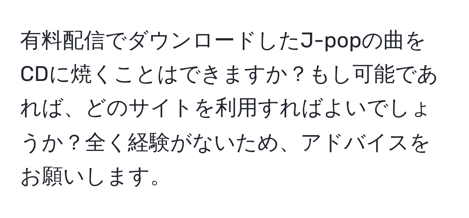 有料配信でダウンロードしたJ-popの曲をCDに焼くことはできますか？もし可能であれば、どのサイトを利用すればよいでしょうか？全く経験がないため、アドバイスをお願いします。