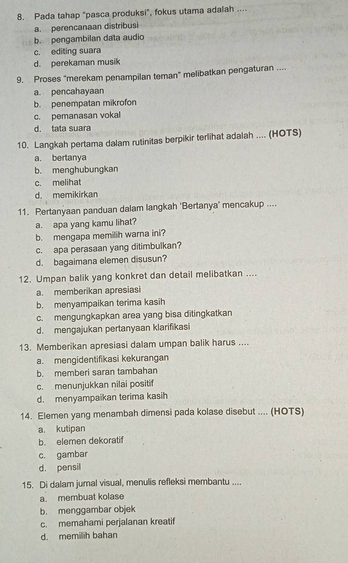 Pada tahap “pasca produksi”, fokus utama adalah ....
a. perencanaan distribusi
b. pengambilan data audio
c. editing suara
d. perekaman musik
9. Proses “merekam penampilan teman” melibatkan pengaturan ....
a. pencahayaan
b. penempatan mikrofon
c. pemanasan vokal
d. tata suara
10. Langkah pertama dalam rutinitas berpikir terlihat adalah .... (HOTS)
a. bertanya
b. menghubungkan
c. melihat
d. memikirkan
11. Pertanyaan panduan dalam langkah ‘Bertanya’ mencakup ....
a. apa yang kamu lihat?
b. mengapa memilih warna ini?
c. apa perasaan yang ditimbulkan?
d. bagaimana elemen disusun?
12. Umpan balik yang konkret dan detail melibatkan ....
a. memberikan apresiasi
b. menyampaikan terima kasih
c. mengungkapkan area yang bisa ditingkatkan
d. mengajukan pertanyaan klarifikasi
13. Memberikan apresiasi dalam umpan balik harus ....
a. mengidentifikasi kekurangan
b. memberi saran tambahan
c. menunjukkan nilai positif
d. menyampaikan terima kasih
14. Elemen yang menambah dimensi pada kolase disebut .... (HOTS)
a. kutipan
b. elemen dekoratif
c. gambar
d. pensil
15. Di dalam jurnal visual, menulis refleksi membantu ....
a. membuat kolase
b. menggambar objek
c. memahami perjalanan kreatif
d. memilih bahan