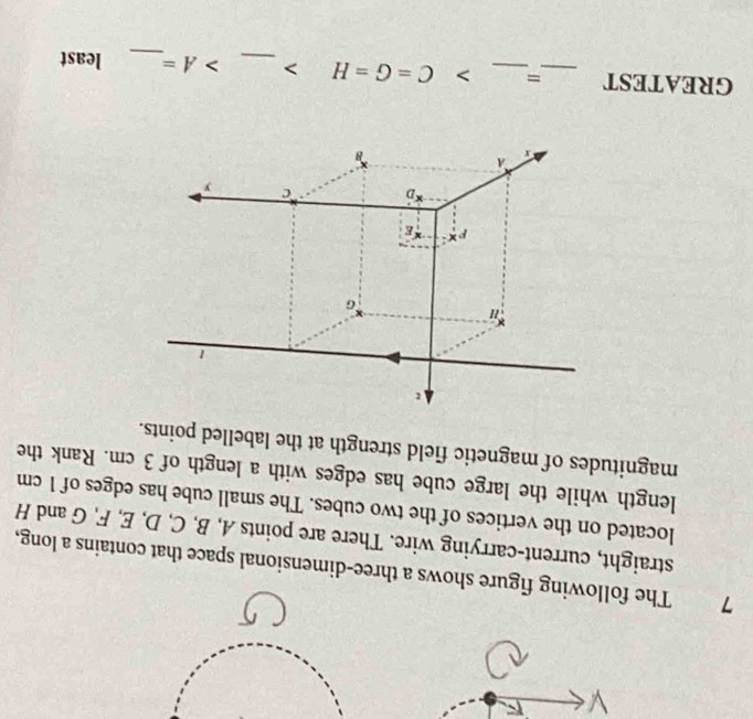 The following figure shows a three-dimensional space that contains a long, 
straight, current-carrying wire. There are points A, B, C, D, E, F, G and H
located on the vertices of the two cubes. The small cube has edges of 1 cm
length while the large cube has edges with a length of 3 cm. Rank the 
magnitudes of magnetic field strength at the labelled points. 
1
G
D c y
a 
B 
GREATEST _=_ > C=G=H _ A= _ least