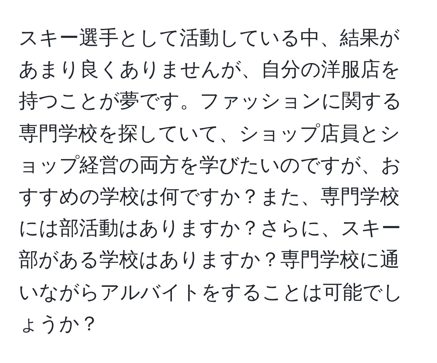 スキー選手として活動している中、結果があまり良くありませんが、自分の洋服店を持つことが夢です。ファッションに関する専門学校を探していて、ショップ店員とショップ経営の両方を学びたいのですが、おすすめの学校は何ですか？また、専門学校には部活動はありますか？さらに、スキー部がある学校はありますか？専門学校に通いながらアルバイトをすることは可能でしょうか？