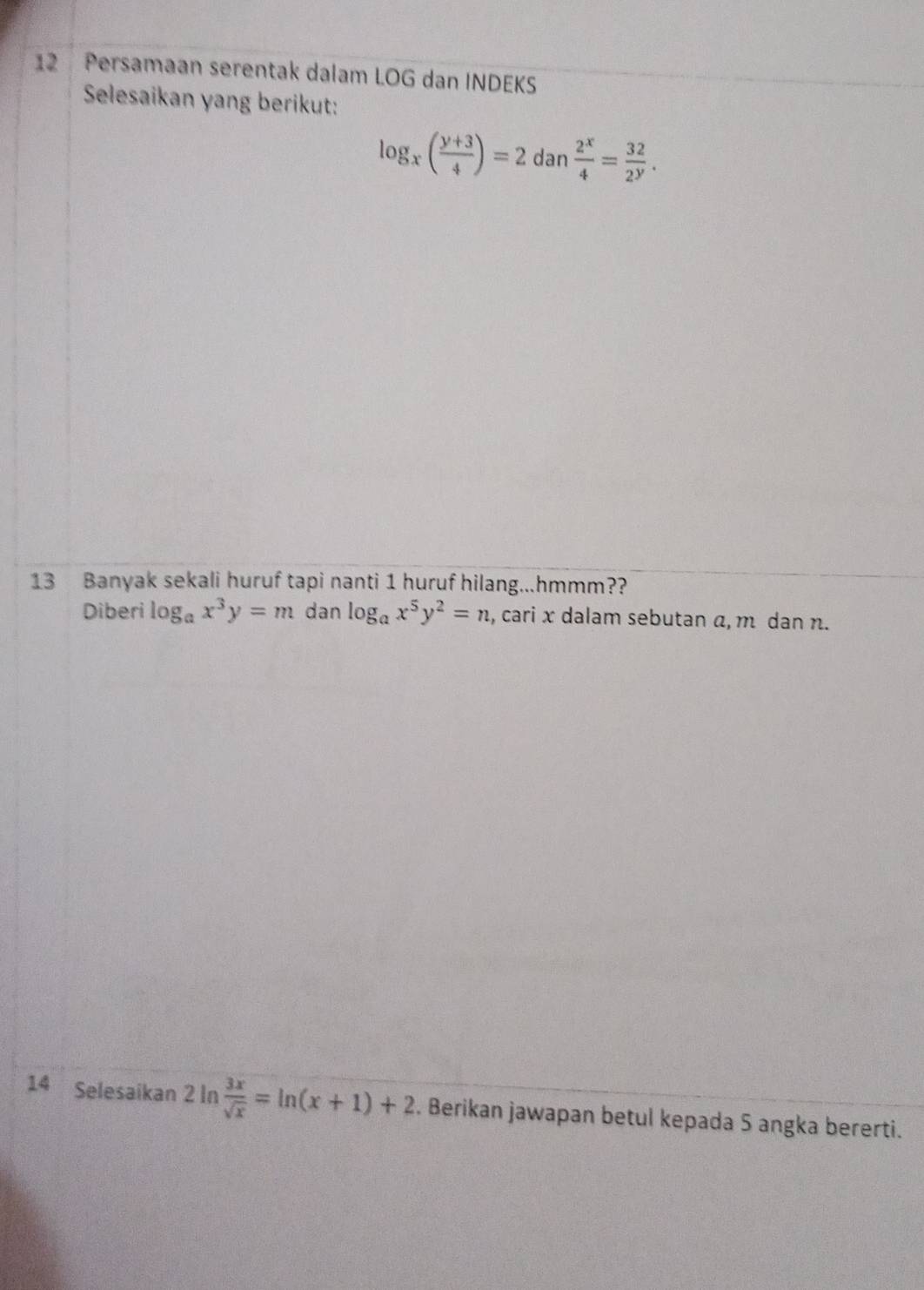 Persamaan serentak dalam LOG dan INDEKS 
Selesaikan yang berikut:
log _x( (y+3)/4 )=2dan 2^x/4 = 32/2^y . 
13 Banyak sekali huruf tapi nanti 1 huruf hilang...hmmm?? 
Diberi log _ax^3y=m dan log _ax^5y^2=n , cari x dalam sebutan α, m dan n. 
14 Selesaikan 2 In  3x/sqrt(x) =ln (x+1)+2. Berikan jawapan betul kepada 5 angka bererti.