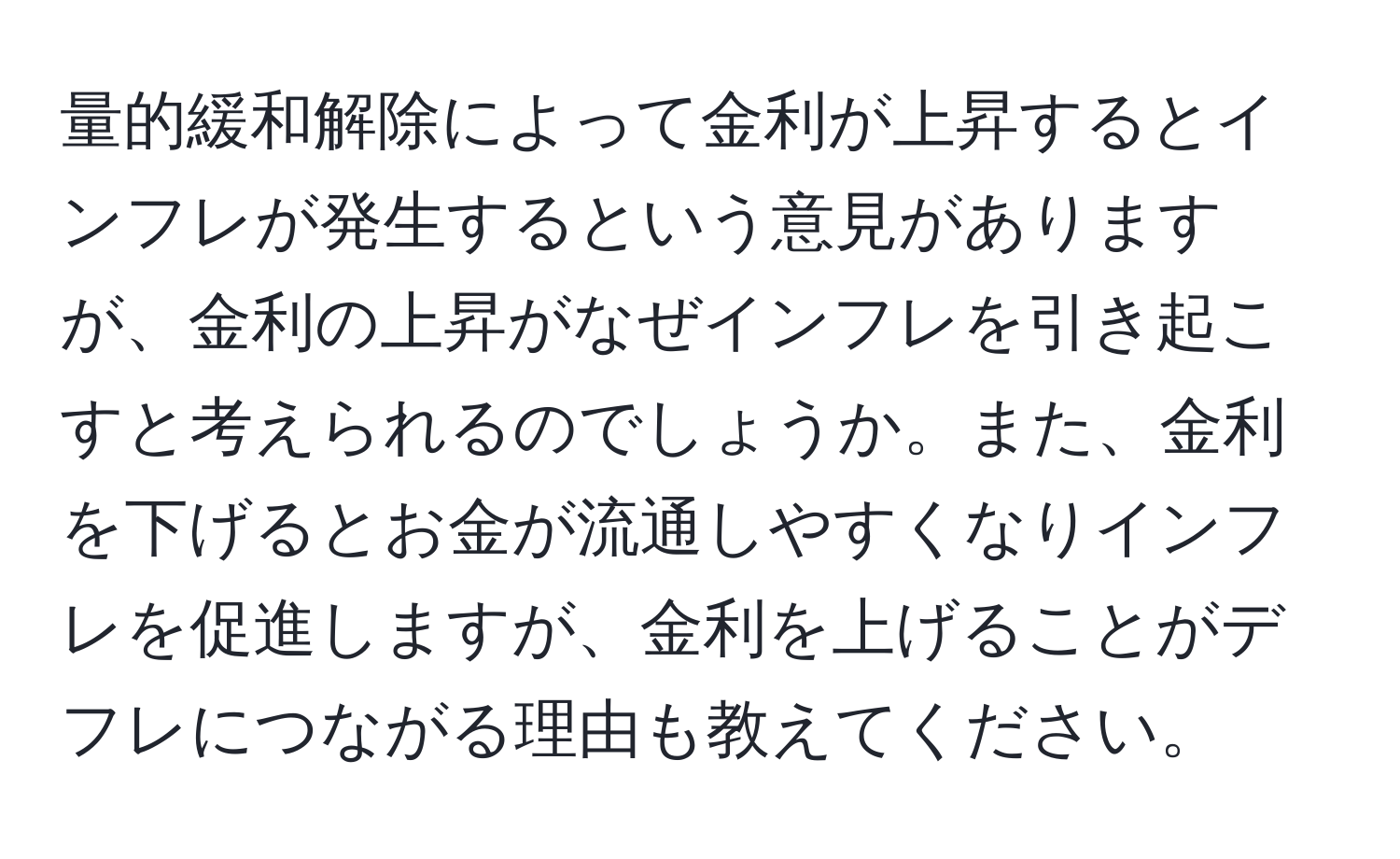 量的緩和解除によって金利が上昇するとインフレが発生するという意見がありますが、金利の上昇がなぜインフレを引き起こすと考えられるのでしょうか。また、金利を下げるとお金が流通しやすくなりインフレを促進しますが、金利を上げることがデフレにつながる理由も教えてください。