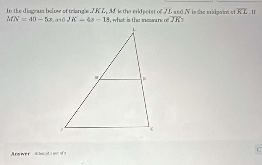 In the diagram below of triangle JKL, M is the midpoint of overline JL and N is the midpoint of overline KL. lf
MN=40-5x , and JK=4x-18 , what is the measure of overline JK ? 
Answer Attempt 1 out of 2