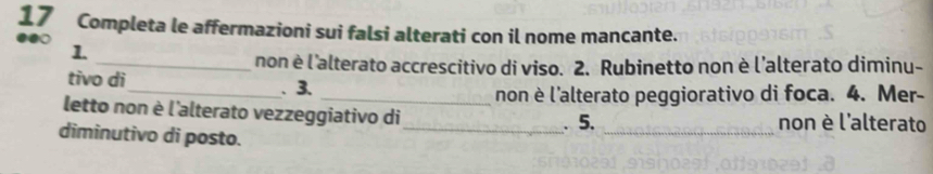 Completa le affermazioni sui falsi alterati con il nome mancante. 
1. 
_non è l'alterato accrescitivo di viso. 2. Rubinetto non è l’alterato diminu- 
tivo di_ . 3. 
_non è l'alterato peggiorativo di foca. 4. Mer- 
letto non è l'alterato vezzeggiativo di_ . 5. _non è l'alterato 
diminutivo di posto.