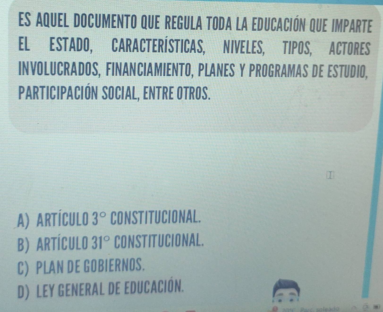 es aquel documento que regula toda la educación que imparte
ELESTADO, CARACTERÍSTICAS, NIVELES, TIPOS, ACTORES
INVOLUCRADOS, FINANCIAMIENTO, PLANES Y PROGRAMAS DE ESTUDIO,
PARTICIPACIÓN SOCIAL, ENTRE OTROS.
A) Artículo 3° CONSTITUCIONAL.
B) ARTÍCULO 31° CONSTITUCIONAL.
C) PLAN DE GOBIERNOS.
D) LEY GENERAL DE EDUCACIÓN.
Parc soleado