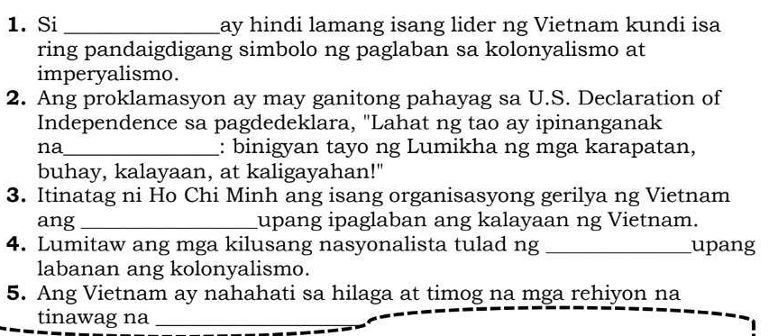 Si _ay hindi lamang isang lider ng Vietnam kundi isa 
ring pandaigdigang simbolo ng paglaban sa kolonyalismo at 
imperyalismo. 
2. Ang proklamasyon ay may ganitong pahayag sa U.S. Declaration of 
Independence sa pagdedeklara, "Lahat ng tao ay ipinanganak 
na_ : binigyan tayo ng Lumikha ng mga karapatan, 
buhay, kalayaan, at kaligayahan!" 
3. Itinatag ni Ho Chi Minh ang isang organisasyong gerilya ng Vietnam 
ang _upang ipaglaban ang kalayaan ng Vietnam. 
4. Lumitaw ang mga kilusang nasyonalista tulad ng _upang 
labanan ang kolonyalismo. 
5. Ang Vietnam ay nahahati sa hilaga at timog na mga rehiyon na 
tinawag na_