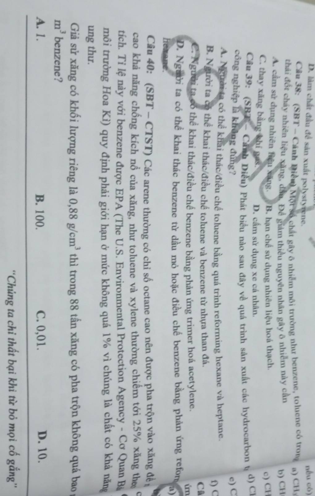 D. làm chất đầu để sản xuất polystyrene.
nếu có)
Câu 38: (SBT - Cánh Diều) Một số chất gây ô nhiễm môi trường như benzene, toluene có trong a) CH₃
thải đốt chảy nhiên liệu xăng, dầu, Để giám thiều nguyên nhân gây ô nhiễm này cần
b) CH
A. cầm sử dụng nhiên hiệu xăng. B. hạn chế sử dụng nhiên liệu hoá thạch.
c) CH
C. thay xăng bằng khí gas.
D. cầm sử dụng xe cá nhân.
Cầu 39: (SBT - Cảnh Diều) Phát biểu nào sau đây về quá trình sản xuất các hydrocarbon t d) Cl
công nghiệp là không đùng? e) C
A. Người ta có thể khai thác/điều chế toluene bằng quá trình reforming hexane và heptane.
f) C
B. Người ta có thể khai thác/điều chế toluene và benzene từ nhựa than đá. Câ
C. Người ta có thể khai thác/điều chế benzene bằng phản ứng trimer hoá acetylene.
in
D. Người ta có thể khai thác benzene từ dầu mỏ hoặc điều chế benzene bằng phản ứng refom a)
hexane.
Câu 40: (SBT - CTST) Các arene thường có chỉ số octane cao nên được pha trộn vào xăng đề
cao khả năng chống kích nổ của xăng, như toluene và xylene thường chiếm tới 25% xăng the
tích. Tỉ lệ này với benzene được EPA (The U.S. Environmental Protection Agency - Cơ Quan Bà
môi trường Hoa Kì) quy định phải giới hạn ở mức không quá 1% vì chúng là chất có khả năng
ung thư.
Giả sử xăng có khối lượng riêng là 0,88g/cm^3 thì trong 88 tấn xăng có pha trộn không quá bao
m^3 benzene?
A. 1. B. 100. C. 0,01. D. 10.
''Chúng ta chỉ thất bại khi từ bỏ mọi cố gắng''